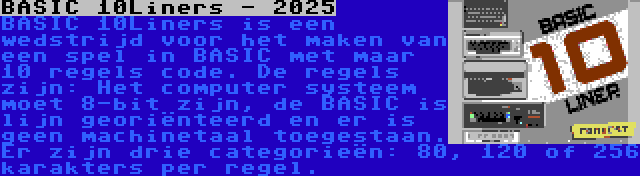 BASIC 10Liners - 2025 | BASIC 10Liners is een wedstrijd voor het maken van een spel in BASIC met maar 10 regels code. De regels zijn: Het computer systeem moet 8-bit zijn, de BASIC is lijn georiënteerd en er is geen machinetaal toegestaan. Er zijn drie categorieën: 80, 120 of 256 karakters per regel.