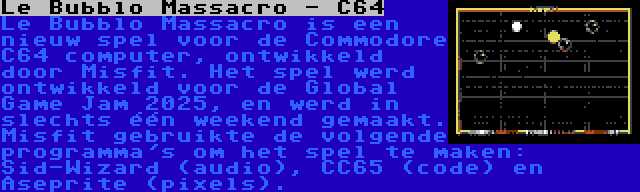 Le Bubblo Massacro - C64 | Le Bubblo Massacro is een nieuw spel voor de Commodore C64 computer, ontwikkeld door Misfit. Het spel werd ontwikkeld voor de Global Game Jam 2025, en werd in slechts één weekend gemaakt. Misfit gebruikte de volgende programma's om het spel te maken: Sid-Wizard (audio), CC65 (code) en Aseprite (pixels).