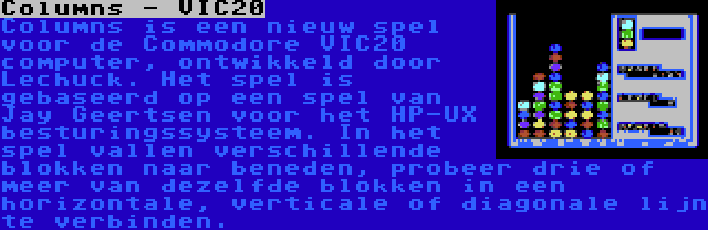 Columns - VIC20 | Columns is een nieuw spel voor de Commodore VIC20 computer, ontwikkeld door Lechuck. Het spel is gebaseerd op een spel van Jay Geertsen voor het HP-UX besturingssysteem. In het spel vallen verschillende blokken naar beneden, probeer drie of meer van dezelfde blokken in een horizontale, verticale of diagonale lijn te verbinden.