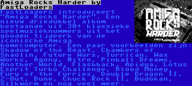 Amiga Rocks Harder by FastLoaders | FastLoaders introduceert Amiga Rocks Harder. Een nieuw driedubbel album bestaande uit 30+ klassieke spelmuzieknummers uit het gouden tijdperk van de iconische Amiga homecomputer. Een paar voorbeelden zijn: Shadow of the Beast, Chambers of Shaolin, Future Wars, Turrican, Wax Works, Agony, Nitro, Pinball Dreams, Another World, Flashback, Apidya, Lotus Esprit Turbo Challenge, Blood Money, Fury of the Furries, Double Dragon II, Z-Out, Dune, Chuck Rock II, Budokan, Silkworm en nog veel meer.