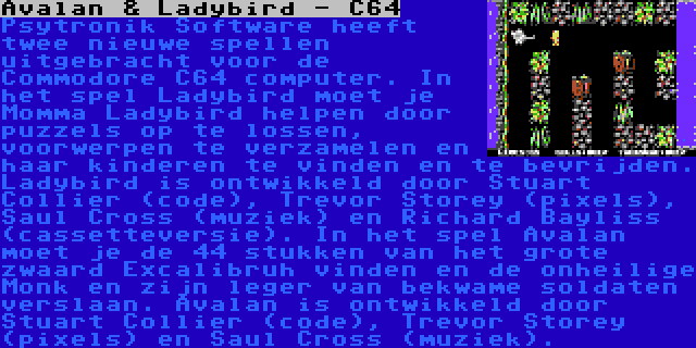 Avalan & Ladybird - C64 | Psytronik Software heeft twee nieuwe spellen uitgebracht voor de Commodore C64 computer. In het spel Ladybird moet je Momma Ladybird helpen door puzzels op te lossen, voorwerpen te verzamelen en haar kinderen te vinden en te bevrijden. Ladybird is ontwikkeld door Stuart Collier (code), Trevor Storey (pixels), Saul Cross (muziek) en Richard Bayliss (cassetteversie).
In het spel Avalan moet je de 44 stukken van het grote zwaard Excalibruh vinden en de onheilige Monk en zijn leger van bekwame soldaten verslaan. Avalan is ontwikkeld door Stuart Collier (code), Trevor Storey (pixels) en Saul Cross (muziek).
