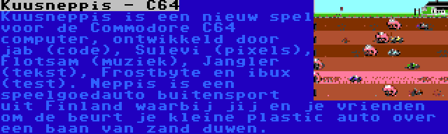 Kuusneppis - C64 | Kuusneppis is een nieuw spel voor de Commodore C64 computer, ontwikkeld door jab (code), Sulevi (pixels), Flotsam (muziek), Jangler (tekst), Frostbyte en ibux (test). Neppis is een speelgoedauto buitensport uit Finland waarbij jij en je vrienden om de beurt je kleine plastic auto over een baan van zand duwen.