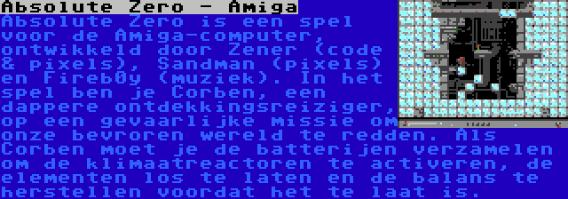 Absolute Zero - Amiga | Absolute Zero is een spel voor de Amiga-computer, ontwikkeld door Zener (code & pixels), Sandman (pixels) en Fireb0y (muziek). In het spel ben je Corben, een dappere ontdekkingsreiziger, op een gevaarlijke missie om onze bevroren wereld te redden. Als Corben moet je de batterijen verzamelen om de klimaatreactoren te activeren, de elementen los te laten en de balans te herstellen voordat het te laat is.