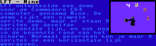 LFT - Nine | LFT ontwikkelde een demo voor de Commodore C64 computer, genaamd Nine. De demo lijkt een simpele sprite demo, maar er staan 9 sprites op dezelfde horizontale lijn, en ook nog in de bovenste rand van het scherm. Normaal gesproken kun je maar 8 sprites op een horizontale lijn weergeven.