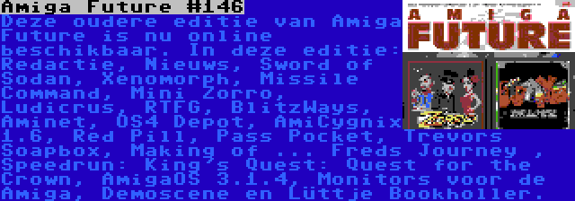 Amiga Future #146 | Deze oudere editie van Amiga Future is nu online beschikbaar. In deze editie: Redactie, Nieuws, Sword of Sodan, Xenomorph, Missile Command, Mini Zorro, Ludicrus, RTFG, BlitzWays, Aminet, OS4 Depot, AmiCygnix 1.6, Red Pill, Pass Pocket, Trevors Soapbox, Making of ... Freds Journey , Speedrun: King's Quest: Quest for the Crown, AmigaOS 3.1.4, Monitors voor de Amiga, Demoscene en Lüttje Bookholler.