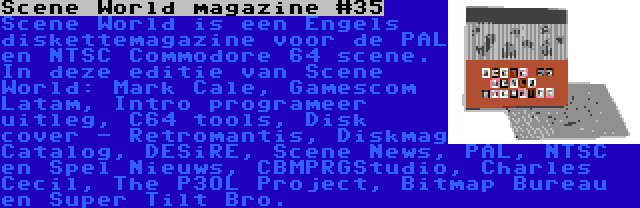 Scene World magazine #35 | Scene World is een Engels diskettemagazine voor de PAL en NTSC Commodore 64 scene. In deze editie van Scene World: Mark Cale, Gamescom Latam, Intro programeer uitleg, C64 tools, Disk cover - Retromantis, Diskmag Catalog, DESiRE, Scene News, PAL, NTSC en Spel Nieuws, CBMPRGStudio, Charles Cecil, The P3OL Project, Bitmap Bureau en Super Tilt Bro.