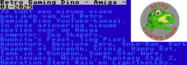 Retro Gaming Dino - Amiga - 01-2025 | Je kunt een nieuwe video bekijken van het Retro Gaming Dino YouTube-kanaal. In deze aflevering nieuwe spellen voor de Amiga computer: Sky Shapers, Bunnito's Feast, Tiny Pixel Adventure, Absolute Zero, Soko-Ban, Dark Shadows of Sergoth, Erinia, Happy Bat, Tank in a Dungeon, Super Star Wars, Castlevania, Wizonk!, Phantasy Star 2, Operation Steel Rain en LightTheLEDs.