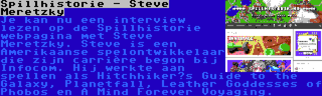 Spillhistorie - Steve Meretzky | Je kan nu een interview lezen op de Spillhistorie webpagina met Steve Meretzky. Steve is een Amerikaanse spelontwikkelaar die zijn carrière begon bij Infocom. Hij werkte aan spellen als Hitchhiker’s Guide to the Galaxy, Planetfall, Leather Goddesses of Phobos en A Mind Forever Voyaging.