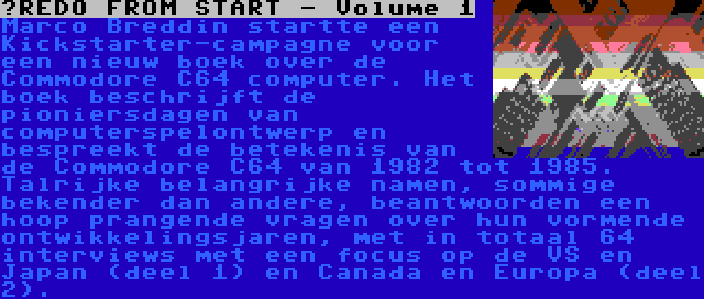 ?REDO FROM START - Volume 1 | Marco Breddin startte een Kickstarter-campagne voor een nieuw boek over de Commodore C64 computer. Het boek beschrijft de pioniersdagen van computerspelontwerp en bespreekt de betekenis van de Commodore C64 van 1982 tot 1985. Talrijke belangrijke namen, sommige bekender dan andere, beantwoorden een hoop prangende vragen over hun vormende ontwikkelingsjaren, met in totaal 64 interviews met een focus op de VS en Japan (deel 1) en Canada en Europa (deel 2).