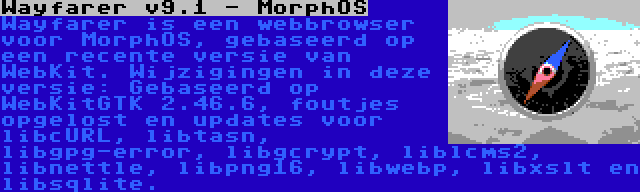 Wayfarer v9.1 - MorphOS | Wayfarer is een webbrowser voor MorphOS, gebaseerd op een recente versie van WebKit. Wijzigingen in deze versie: Gebaseerd op WebKitGTK 2.46.6, foutjes opgelost en updates voor libcURL, libtasn, libgpg-error, libgcrypt, liblcms2, libnettle, libpng16, libwebp, libxslt en libsqlite.