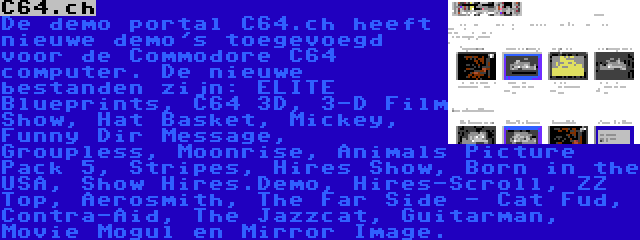 C64.ch | De demo portal C64.ch heeft nieuwe demo's toegevoegd voor de Commodore C64 computer. De nieuwe bestanden zijn: ELITE Blueprints, C64 3D, 3-D Film Show, Hat Basket, Mickey, Funny Dir Message, Groupless, Moonrise, Animals Picture Pack 5, Stripes, Hires Show, Born in the USA, Show Hires.Demo, Hires-Scroll, ZZ Top, Aerosmith, The Far Side - Cat Fud, Contra-Aid, The Jazzcat, Guitarman, Movie Mogul en Mirror Image.