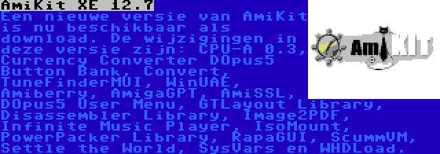 AmiKit XE 12.7 | Een nieuwe versie van AmiKit is nu beschikbaar als download. De wijzigingen in deze versie zijn: CPU-A 0.3, Currency Converter DOpus5 Button Bank, Convert, TuneFinderMUI, WinUAE, Amiberry, AmigaGPT, AmiSSL, DOpus5 User Menu, GTLayout Library, Disassembler Library, Image2PDF, Infinite Music Player, IsoMount, PowerPacker Library, RapaGUI, ScummVM, Settle the World, SysVars en WHDLoad.