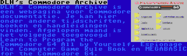 DLH's Commodore Archive | DLH's Commodore Archive is een webpagina voor Commodore documentatie. Je kan hier onder andere tijdschriften, boeken en handleidingen vinden. Afgelopen maand is het volgende toegevoegd: Learn to Program the Commodore 64 All by Yourself, Espionage The Computer Game Rule Book en MEGABASIC for the Commodore 64.