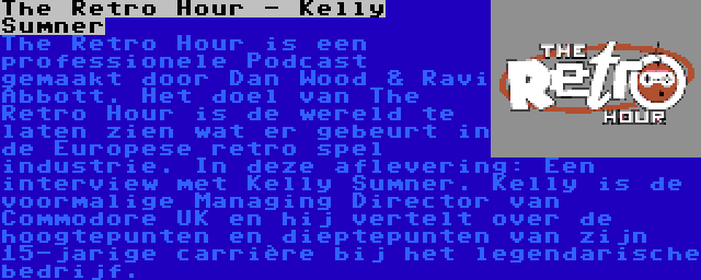 The Retro Hour - Kelly Sumner | The Retro Hour is een professionele Podcast gemaakt door Dan Wood & Ravi Abbott. Het doel van The Retro Hour is de wereld te laten zien wat er gebeurt in de Europese retro spel industrie. In deze aflevering: Een interview met Kelly Sumner. Kelly is de voormalige Managing Director van Commodore UK en hij vertelt over de hoogtepunten en dieptepunten van zijn 15-jarige carrière bij het legendarische bedrijf.