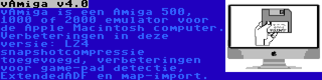 vAmiga v4.0 | vAmiga is een Amiga 500, 1000 of 2000 emulator voor de Apple Macintosh computer. Verbeteringen in deze versie: LZ4 snapshotcompressie toegevoegd, verbeteringen voor game-pad detectie, ExtendedADF en map-import.