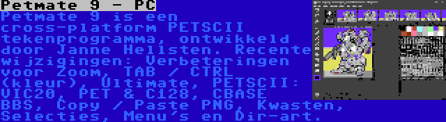 Petmate 9 - PC | Petmate 9 is een cross-platform PETSCII tekenprogramma, ontwikkeld door Janne Hellsten. Recente wijzigingen: Verbeteringen voor Zoom, TAB / CTRL (kleur), Ultimate, PETSCII: VIC20, PET & C128, CBASE BBS, Copy / Paste PNG, Kwasten, Selecties, Menu's en Dir-art.