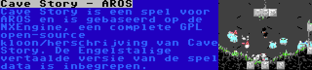 Cave Story - AROS | Cave Story is een spel voor AROS en is gebaseerd op de NXEngine, een complete GPL open-source kloon/herschrijving van Cave Story. De Engelstalige vertaalde versie van de spel data is inbegrepen.