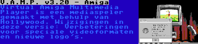 V.A.M.P. v3.20 - Amiga | Virtual Amiga Multimedia Player is een mediaspeler gemaakt met behulp van Hollywood. Wijzigingen in deze versie: Verbeteringen voor speciale videoformaten en nieuwe logo's.