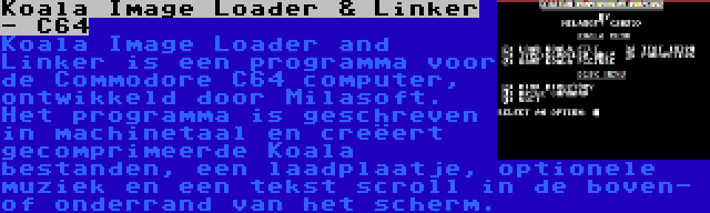 Koala Image Loader & Linker - C64 | Koala Image Loader and Linker is een programma voor de Commodore C64 computer, ontwikkeld door Milasoft. Het programma is geschreven in machinetaal en creëert gecomprimeerde Koala bestanden, een laadplaatje, optionele muziek en een tekst scroll in de boven- of onderrand van het scherm.