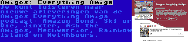 Amigos: Everything Amiga | Je kunt luisteren naar nieuwe afleveringen van de Amigos Everything Amiga podcast: Amazon Bond, Ski or Die, Jinxter, Ask the Amigos, Mechwarrior, Rainbow Island en Neighbours.