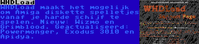 WHDLoad | WHDLoad maakt het mogelijk om Amiga diskette spelletjes vanaf je harde schijf te spelen. Nieuw: Wizmo en Grimblood. Geactualiseerd: Powermonger, Exodus 3010 en Apidya.