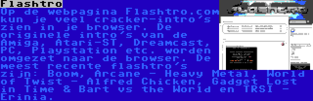 Flashtro | Op de webpagina Flashtro.com kun je veel cracker-intro's zien in je browser. De originele intro's van de Amiga, Atari-ST, Dreamcast, PC, Playstation etc. worden omgezet naar de browser. De meest recente flashtro's zijn: Boom, Arcane - Heavy Metal, World of Twist - Alfred Chicken, Gadget Lost in Time & Bart vs the World en TRSI - Erinia.