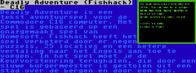 Deadly Adventure (Fishhack) - C16 | Deadly Adventure is een tekst avontuurspel voor de Commodore C16 computer. Het spel is gebaseerd op een onafgemaakt spel van Homesoft. Fishhack heeft het spel verbeterd door er negen puzzels, 25 locaties en een betere vertaling naar het Engels aan toe te voegen. In het spel moet je de Keurvorstenring terughalen, die door een sluwe burgermeester is gestolen uit een stad over de bergen en door een bos.