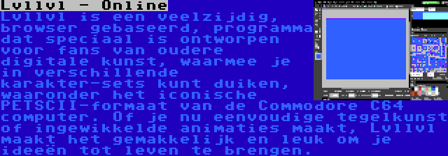 Lvllvl - Online | Lvllvl is een veelzijdig, browser gebaseerd, programma dat speciaal is ontworpen voor fans van oudere digitale kunst, waarmee je in verschillende karakter-sets kunt duiken, waaronder het iconische PETSCII-formaat van de Commodore C64 computer. Of je nu eenvoudige tegelkunst of ingewikkelde animaties maakt, Lvllvl maakt het gemakkelijk en leuk om je ideeën tot leven te brengen.