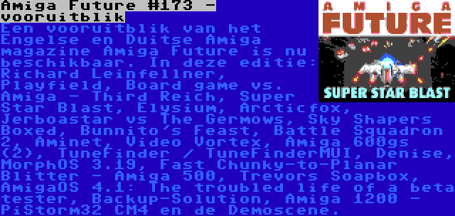 Amiga Future #173 - vooruitblik | Een vooruitblik van het Engelse en Duitse Amiga magazine Amiga Future is nu beschikbaar. In deze editie: Richard Leinfellner, Playfield, Board game vs. Amiga - Third Reich, Super Star Blast, Elysium, Arcticfox, Jerboastar vs The Germows, Sky Shapers Boxed, Bunnito's Feast, Battle Squadron 2, Aminet, Video Vortex, Amiga 600gs (2), TuneFinder / TuneFinderMUI, Denise, MorphOS 3.19, Fast Chunky-to-Planar Blitter - Amiga 500, Trevors Soapbox, AmigaOS 4.1: The troubled life of a beta tester, Backup-Solution, Amiga 1200 - PiStorm32 CM4 en de Demoscene.