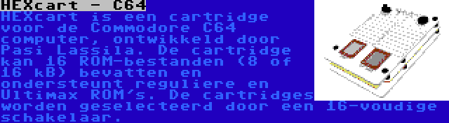 HEXcart - C64 | HEXcart is een cartridge voor de Commodore C64 computer, ontwikkeld door Pasi Lassila. De cartridge kan 16 ROM-bestanden (8 of 16 kB) bevatten en ondersteunt reguliere en Ultimax ROM's. De cartridges worden geselecteerd door een 16-voudige schakelaar.