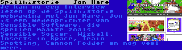 Spillhistorie - Jon Hare | Je kan nu een interview lezen op de Spillhistorie webpagina met Jon Hare. Jon is een medeoprichter van Sensible Software, die spellen maakte zoals Sensible Soccer, Wizball, Insects in Space, Train Spotting, Cannon Fodder en nog veel meer.