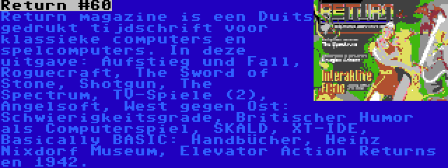 Return #60 | Return magazine is een Duits gedrukt tijdschrift voor klassieke computers en spelcomputers. In deze uitgave: Aufstieg und Fall, Roguecraft, The Sword of Stone, Shotgun, The Spectrum, TV-Spiele (2), Angelsoft, West gegen Ost: Schwierigkeitsgrade, Britischer Humor als Computerspiel, SKALD, XT-IDE, Basically BASIC: Handbücher, Heinz Nixdorf Museum, Elevator Action Returns en 1942.