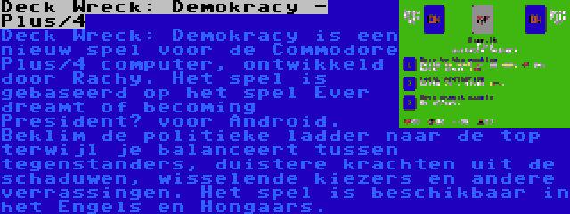 Deck Wreck: Demokracy - Plus/4 | Deck Wreck: Demokracy is een nieuw spel voor de Commodore Plus/4 computer, ontwikkeld door Rachy. Het spel is gebaseerd op het spel Ever dreamt of becoming President? voor Android. Beklim de politieke ladder naar de top terwijl je balanceert tussen tegenstanders, duistere krachten uit de schaduwen, wisselende kiezers en andere verrassingen. Het spel is beschikbaar in het Engels en Hongaars.