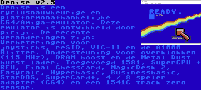 Denise v2.5 | Denise is een cyclusnauwkeurige en platformonafhankelijke C64/Amiga-emulator. Deze emulator is ontwikkeld door piciji. De recente veranderingen zijn: Verbeteringen voor joysticks, reSID, VIC-II en de A1000 Blitter. Ondersteuning voor overklokken (115 MHz), DRAM boost en de Metal Dust burst lader. Toegevoegd 1581, SuperCPU + REU, Final Chesscard, MagicDesk 2, Easycalc, Hyperbasic, Businessbasic, StarDOS, SuperCard+, 4 / 8 speler adapter (C64) en een 1541C track zero sensor.