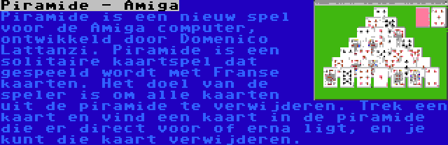 Piramide - Amiga | Piramide is een nieuw spel voor de Amiga computer, ontwikkeld door Domenico Lattanzi. Piramide is een solitaire kaartspel dat gespeeld wordt met Franse kaarten. Het doel van de speler is om alle kaarten uit de piramide te verwijderen. Trek een kaart en vind een kaart in de piramide die er direct voor of erna ligt, en je kunt die kaart verwijderen.