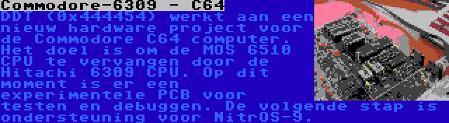 Commodore-6309 - C64 | DDT (0x444454) werkt aan een nieuw hardware project voor de Commodore C64 computer. Het doel is om de MOS 6510 CPU te vervangen door de Hitachi 6309 CPU. Op dit moment is er een experimentele PCB voor testen en debuggen. De volgende stap is ondersteuning voor NitrOS-9.