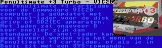 Penultimate +3 Turbo - VIC20 | De Penultimate +3 cartridge voor de Commodore VIC20 computer is geüpdatet met een snel-lader voor de disk drive of SD2IEC apparaten. Het laden zal ongeveer 8 keer sneller zijn dan standaard. De snel-lader kan geactiveerd worden via het menu van de Penultimate +3 cartridge, of als je in Basic zit met een SYS-commando.