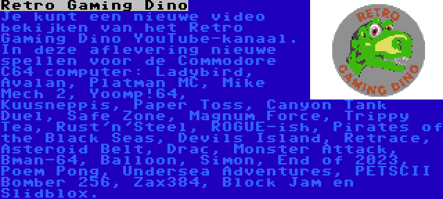 Retro Gaming Dino | Je kunt een nieuwe video bekijken van het Retro Gaming Dino YouTube-kanaal. In deze aflevering nieuwe spellen voor de Commodore C64 computer: Ladybird, Avalan, Platman MC, Mike Mech 2, Yoomp!64, Kuusneppis, Paper Toss, Canyon Tank Duel, Safe Zone, Magnum Force, Trippy Tea, Rust'n'Steel, ROGUE-ish, Pirates of the Black Seas, Devils Island, Retrace, Asteroid Belt, Drac, Monster Attack, Bman-64, Balloon, Simon, End of 2023, Poem Pong, Undersea Adventures, PETSCII Bomber 256, Zax384, Block Jam en Slidblox.