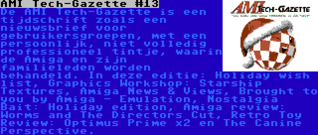 AMI Tech-Gazette #13 | De AMI Tech-Gazette is een tijdschrift zoals een nieuwsbrief voor gebruikersgroepen, met een persoonlijk, niet volledig professioneel tintje, waarin de Amiga en zijn familieleden worden behandeld. In deze editie: Holiday wish list, Graphics Workshop: Starship Textures, Amiga News & Views, Brought to you by Amiga - Emulation, Nostalgia Bait: Holiday edition, Amiga review: Worms and The Directors Cut, Retro Toy Review: Optimus Prime x2 en The Canine Perspective.