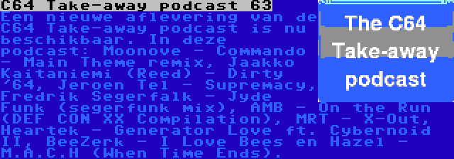 C64 Take-away podcast 63 | Een nieuwe aflevering van de C64 Take-away podcast is nu beschikbaar. In deze podcast: Moonove - Commando - Main Theme remix, Jaakko Kaitaniemi (Reed) - Dirty '64, Jeroen Tel - Supremacy, Fredrik Segerfalk - Jyde Funk (segerfunk mix), AMB - On the Run (DEF CON XX Compilation), MRT - X-Out, Heartek - Generator Love ft. Cybernoid II, BeeZerk - I Love Bees en Hazel - M.A.C.H (When Time Ends).