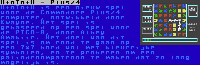 UfoTofU - Plus/4 | UfoTofU is een nieuw spel voor de Commodore Plus/4 computer, ontwikkeld door Kwayne. Het spel is gebaseerd op een spel voor de PICO-8, door Albey Amakiir. Het doel van dit spel is om rond te gaan op een 7x7 bord vol met kleurrijke symbolen, en te proberen om een palindroompatroon te maken dat zo lang mogelijk is.