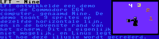 LFT - Nine | LFT ontwikkelde een demo voor de Commodore C64 computer, genaamd Nine. De demo toont 9 sprites op dezelfde horizontale lijn, en in de bovenste rand van het scherm. Dit is eigenlijk niet mogelijk, en Linus legt uit hoe deze illusie wordt gecreëerd.