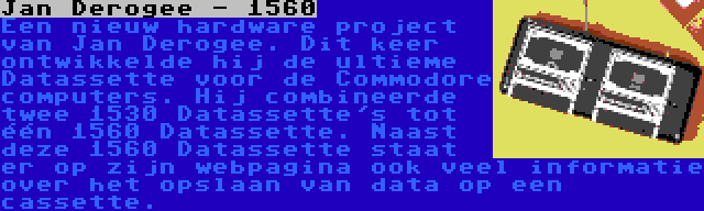 Jan Derogee - 1560 | Een nieuw hardware project van Jan Derogee. Dit keer ontwikkelde hij de ultieme Datassette voor de Commodore computers. Hij combineerde twee 1530 Datassette's tot één 1560 Datassette. Naast deze 1560 Datassette staat er op zijn webpagina ook veel informatie over het opslaan van data op een cassette.