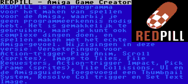 REDPILL - Amiga Game Creator | REDPILL is een programma voor het maken van spellen voor de Amiga, waarbij je geen programmeerkennis nodig hebt. Het is gemakkelijk te gebruiken, maar je kunt ook complexe dingen doen, en spellen maken met het echte Amiga-gevoel. Wijzigingen in deze versie: Verbeteringen voor Action-trigger Play Anim, Scroll (sprites), Image to Tiles, File Requesters, Action-trigger Impact, Pick Frame (sprites), Tile Collisions, UI en de Amigaguide. Toegevoegd een Thumbnail System, Resolve Col trigger en Set Text Image.