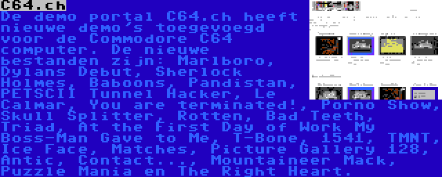 C64.ch | De demo portal C64.ch heeft nieuwe demo's toegevoegd voor de Commodore C64 computer. De nieuwe bestanden zijn: Marlboro, Dylans Debut, Sherlock Holmes, Baboons, Pandistan, PETSCII Tunnel Hacker, Le Calmar, You are terminated!, Porno Show, Skull Splitter, Rotten, Bad Teeth, Triad, At the First Day of Work My Boss-Man Gave to Me, T-Bone, 1541, TMNT, Ice Face, Matches, Picture Gallery 128, Antic, Contact..., Mountaineer Mack, Puzzle Mania en The Right Heart.