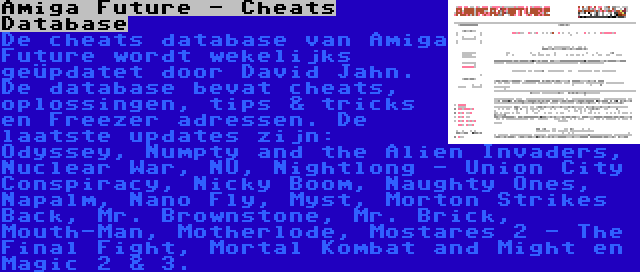 Amiga Future - Cheats Database | De cheats database van Amiga Future wordt wekelijks geüpdatet door David Jahn. De database bevat cheats, oplossingen, tips & tricks en Freezer adressen. De laatste updates zijn: Odyssey, Numpty and the Alien Invaders, Nuclear War, NU, Nightlong - Union City Conspiracy, Nicky Boom, Naughty Ones, Napalm, Nano Fly, Myst, Morton Strikes Back, Mr. Brownstone, Mr. Brick, Mouth-Man, Motherlode, Mostares 2 - The Final Fight, Mortal Kombat and Might en Magic 2 & 3.