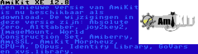 AmiKit XE 12.8 | Een nieuwe versie van AmiKit is nu beschikbaar als download. De wijzigingen in deze versie zijn: Absolute Zero, Alttabber, joy2key2, ImageMount, World Construction Set, Amiberry, AmiSSL, AmiKit Morpheuz, CPU-A, DOpus, Identify Library, GoVars en xvs.library.