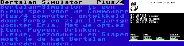 Bertalan-Simulator - Plus/4 | Bertalan-Simulator is een nieuw spel voor de Commodore Plus/4 computer, ontwikkeld door Porky en zijn 11-jarige dochter Erla. Met de opties Eten, Poepen, Drinken, Liefde, Gezondheid en Slapen moet je de kat Bertalan tevreden houden.