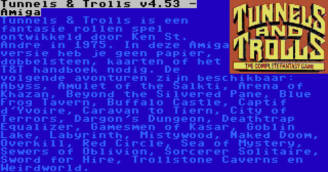 Tunnels & Trolls v4.53 - Amiga | Tunnels & Trolls is een fantasie rollen spel ontwikkeld door Ken St. Andre in 1975. In deze Amiga versie heb je geen papier, dobbelsteen, kaarten of het T&T handboek nodig. De volgende avonturen zijn beschikbaar: Abyss, Amulet of the Salkti, Arena of Khazan, Beyond the Silvered Pane, Blue Frog Tavern, Buffalo Castle, Captif d'Yvoire, Caravan to Tiern, City of Terrors, Dargon's Dungeon, Deathtrap Equalizer, Gamesmen of Kasar, Goblin Lake, Labyrinth, Mistywood, Naked Doom, Overkill, Red Circle, Sea of Mystery, Sewers of Oblivion, Sorcerer Solitaire, Sword for Hire, Trollstone Caverns en Weirdworld.