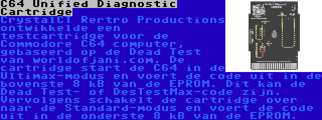 C64 Unified Diagnostic Cartridge | CrystalCT Rertro Productions ontwikkelde een testcartridge voor de Commodore C64 computer, gebaseerd op de Dead Test van worldofjani.com. De cartridge start de C64 in de Ultimax-modus en voert de code uit in de bovenste 8 kB van de EPROM. Dit kan de Dead Test- of DesTestMax-code zijn. Vervolgens schakelt de cartridge over naar de Standard-modus en voert de code uit in de onderste 8 kB van de EPROM.